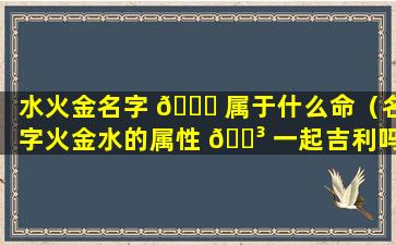 水火金名字 🐋 属于什么命（名字火金水的属性 🌳 一起吉利吗）